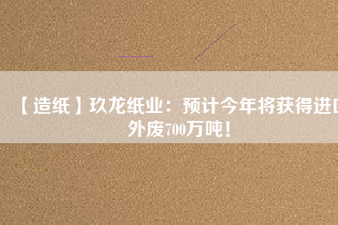【造紙】玖龍紙業(yè)：預(yù)計(jì)今年將獲得進(jìn)口外廢700萬(wàn)噸！