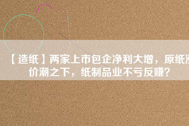 【造紙】?jī)杉疑鲜邪髢衾笤觯垵q價(jià)潮之下，紙制品業(yè)不虧反賺？