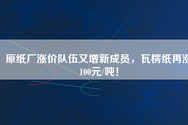 原紙廠漲價隊伍又增新成員，瓦楞紙再漲100元/噸！