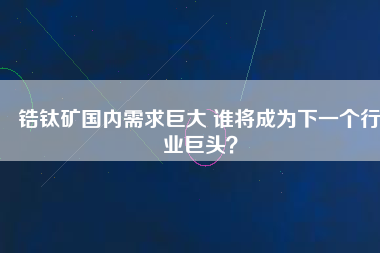 鋯鈦礦國內(nèi)需求巨大 誰將成為下一個行業(yè)巨頭？
