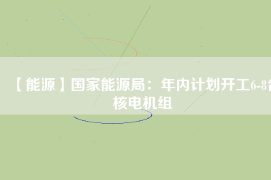 【能源】國家能源局：年內(nèi)計劃開工6-8臺核電機(jī)組