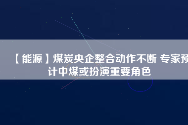 【能源】煤炭央企整合動(dòng)作不斷 專(zhuān)家預(yù)計(jì)中煤或扮演重要角色