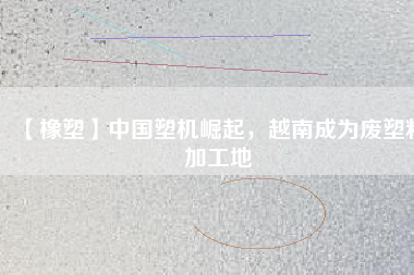 【橡塑】中國(guó)塑機(jī)崛起，越南成為廢塑料加工地