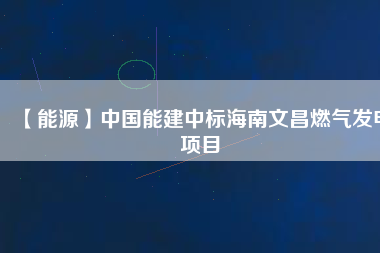 【能源】中國能建中標(biāo)海南文昌燃氣發(fā)電項目