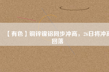 【有色】銅鋅鎳鋁同步?jīng)_高，26日將沖高回落