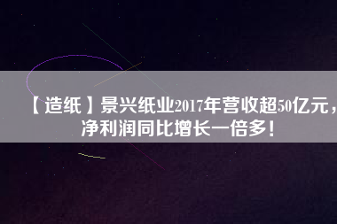 【造紙】景興紙業(yè)2017年?duì)I收超50億元，凈利潤(rùn)同比增長(zhǎng)一倍多！