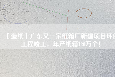 【造紙】廣東又一家紙箱廠新建項目環(huán)保工程竣工，年產(chǎn)紙箱120萬個！