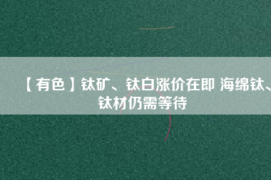 【有色】鈦礦、鈦白漲價(jià)在即 海綿鈦、鈦材仍需等待
