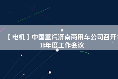 【電機(jī)】中國(guó)重汽濟(jì)南商用車公司召開(kāi)2018年度工作會(huì)議
          
