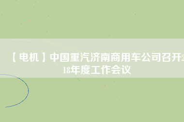 【電機(jī)】中國(guó)重汽濟(jì)南商用車公司召開(kāi)2018年度工作會(huì)議
          