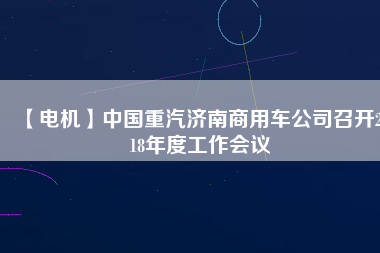 【電機(jī)】中國(guó)重汽濟(jì)南商用車公司召開(kāi)2018年度工作會(huì)議
          