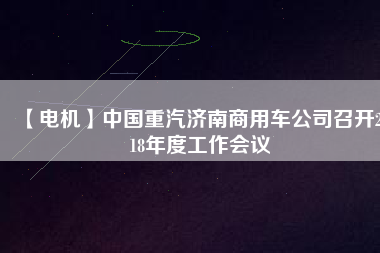 【電機(jī)】中國(guó)重汽濟(jì)南商用車公司召開(kāi)2018年度工作會(huì)議
          