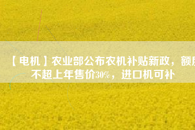 【電機(jī)】農(nóng)業(yè)部公布農(nóng)機(jī)補(bǔ)貼新政，額度不超上年售價30%，進(jìn)口機(jī)可補(bǔ)
          