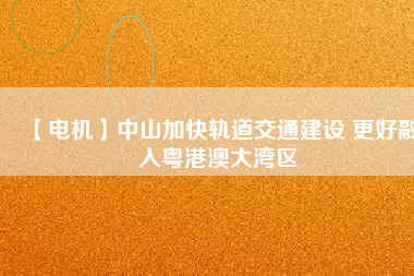 【電機】中山加快軌道交通建設 更好融入粵港澳大灣區(qū)
          