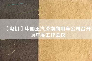 【電機(jī)】中國(guó)重汽濟(jì)南商用車公司召開(kāi)2018年度工作會(huì)議
          