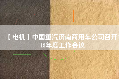 【電機(jī)】中國(guó)重汽濟(jì)南商用車公司召開(kāi)2018年度工作會(huì)議
          