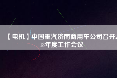 【電機(jī)】中國(guó)重汽濟(jì)南商用車公司召開(kāi)2018年度工作會(huì)議
          