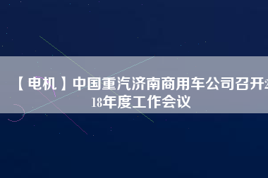 【電機(jī)】中國(guó)重汽濟(jì)南商用車公司召開(kāi)2018年度工作會(huì)議
          