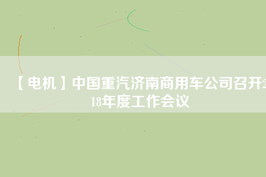 【電機(jī)】中國(guó)重汽濟(jì)南商用車公司召開(kāi)2018年度工作會(huì)議
          