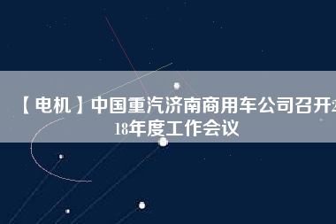 【電機(jī)】中國(guó)重汽濟(jì)南商用車公司召開(kāi)2018年度工作會(huì)議
          