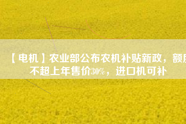 【電機(jī)】農(nóng)業(yè)部公布農(nóng)機(jī)補(bǔ)貼新政，額度不超上年售價30%，進(jìn)口機(jī)可補(bǔ)
          