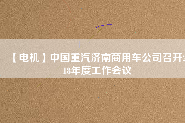 【電機(jī)】中國(guó)重汽濟(jì)南商用車公司召開(kāi)2018年度工作會(huì)議
          